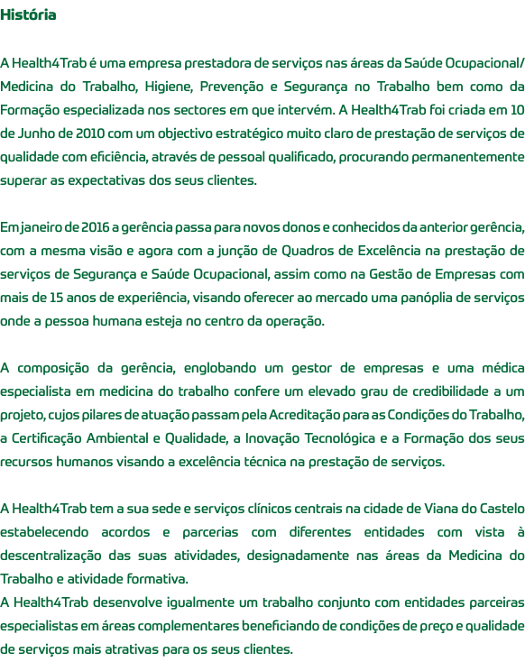 História A Health4Trab é uma empresa prestadora de serviços nas áreas da Saúde Ocupacional/Medicina do Trabalho, Higiene, Prevenção e Segurança no Trabalho bem como da Formação especializada nos sectores em que intervém. A Health4Trab foi criada em 10 de Junho de 2010 com um objectivo estratégico muito claro de prestação de serviços de qualidade com eficiência, através de pessoal qualificado, procurando permanentemente superar as expectativas dos seus clientes. Em janeiro de 2016 a gerência passa para novos donos e conhecidos da anterior gerência, com a mesma visão e agora com a junção de Quadros de Excelência na prestação de serviços de Segurança e Saúde Ocupacional, assim como na Gestão de Empresas com mais de 15 anos de experiência, visando oferecer ao mercado uma panóplia de serviços onde a pessoa humana esteja no centro da operação. A composição da gerência, englobando um gestor de empresas e uma médica especialista em medicina do trabalho confere um elevado grau de credibilidade a um projeto, cujos pilares de atuação passam pela Acreditação para as Condições do Trabalho, a Certificação Ambiental e Qualidade, a Inovação Tecnológica e a Formação dos seus recursos humanos visando a excelência técnica na prestação de serviços. A Health4Trab tem a sua sede e serviços clínicos centrais na cidade de Viana do Castelo estabelecendo acordos e parcerias com diferentes entidades com vista à descentralização das suas atividades, designadamente nas áreas da Medicina do Trabalho e atividade formativa. A Health4Trab desenvolve igualmente um trabalho conjunto com entidades parceiras especialistas em áreas complementares beneficiando de condições de preço e qualidade de serviços mais atrativas para os seus clientes.