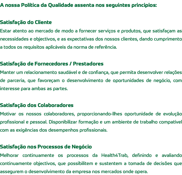 A nossa Política da Qualidade assenta nos seguintes principios: Satisfação do Cliente Estar atento ao mercado de modo a fornecer serviços e produtos, que satisfaçam as necessidades e objectivos, e as expectativas dos nossos clientes, dando cumprimento a todos os requisitos aplicáveis da norma de referência. Satisfação de Fornecedores / Prestadores Manter um relacionamento saudável e de confiança, que permita desenvolver relações de parceria, que favoreçam o desenvolvimento de oportunidades de negócio, com interesse para ambas as partes. Satisfação dos Colaboradores Motivar os nossos colaboradores, proporcionando-llhes oportunidade de evolução profissional e pessoal. Disponibilizar formação e um ambiente de trabalho compatível com as exigências dos desempenhos profissionais. Satisfação nos Processos de Negócio Melhorar continuamente os processos da Health4Trab, definindo e avaliando continuamente objectivos, que possibilitem e sustentem a tomada de decisões que assegurem o desenvolvimento da empresa nos mercados onde opera.