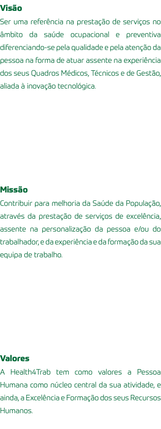 Visão Ser uma referência na prestação de serviços no âmbito da saúde ocupacional e preventiva diferenciando-se pela qualidade e pela atenção da pessoa na forma de atuar assente na experiência dos seus Quadros Médicos, Técnicos e de Gestão, aliada à inovação tecnológica. Missão Contribuir para melhoria da Saúde da População, através da prestação de serviços de excelência, assente na personalização da pessoa e/ou do trabalhador, e da experiência e da formação da sua equipa de trabalho. Valores A Health4Trab tem como valores a Pessoa Humana como núcleo central da sua atividade, e ainda, a Excelência e Formação dos seus Recursos Humanos. 