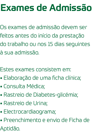 Exames de Admissão Os exames de admissão devem ser feitos antes do início da prestação do trabalho ou nos 15 dias seguintes à sua admissão. Estes exames consistem em: • Elaboração de uma ficha clínica; • Consulta Médica; • Rastreio de Diabetes-glicémia; • Rastreio de Urina; • Electrocardiaograma; • Preenchimento e envio de Ficha de Aptidão.