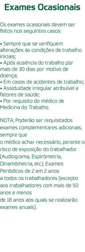 Exames Ocasionais Os exames ocasionais devem ser feitos nos seguintes casos: • Sempre que se verifiquem alterações às condições de trabalho iniciais; • Após ausência do trabalho por mais de 30 dias por motivo de doença; • Em casos de acidentes de trabalho; • Assiduidade irregular atribuível a fatores de saúde; • Por requisito do médico de Medicina do Trabalho. NOTA; Poderão ser requisitados exames complementares adicionais, sempre que o médico achar necessário, perante o risco de exposição do trabalhador (Audiograma, Espirómetria, Dinamómetria, etc). Exames Periódicos de 2 em 2 anos a todos os trabalhadores (excepto aos trabalhadores com mais de 50 anos e menos de 18 anos aos quais se realizarão exames anuais).